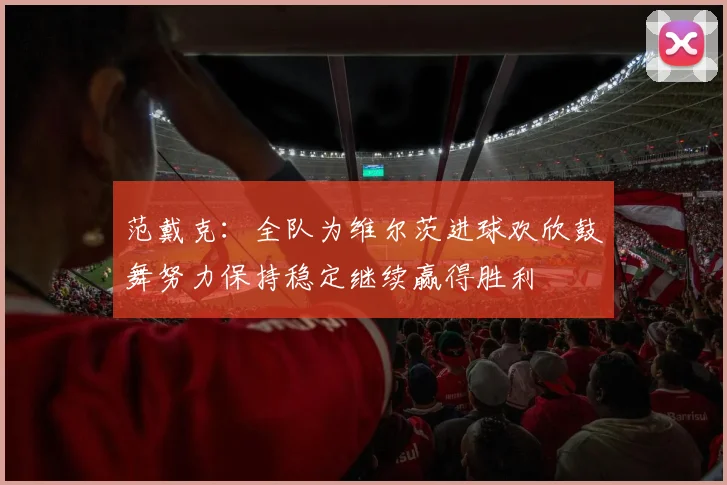 范戴克：全队为维尔茨进球欢欣鼓舞努力保持稳定继续赢得胜利
