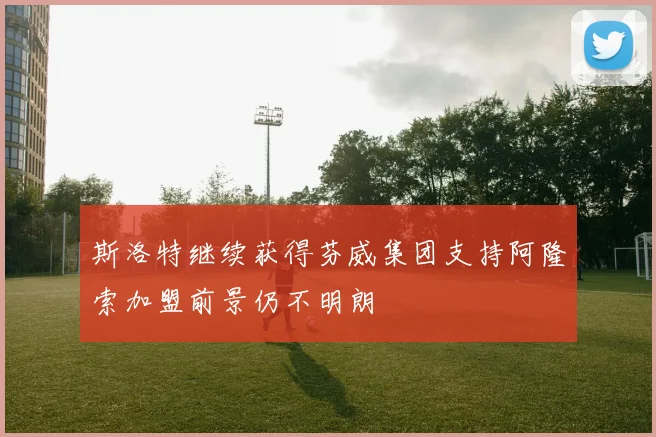 斯洛特继续获得芬威集团支持阿隆索加盟前景仍不明朗