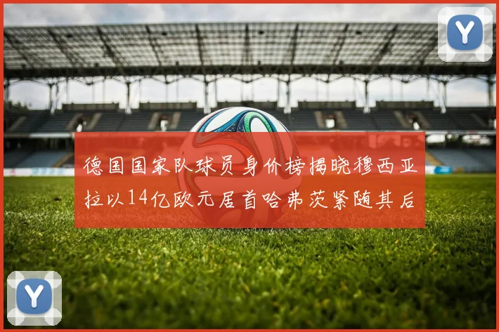 德国国家队球员身价榜揭晓穆西亚拉以14亿欧元居首哈弗茨紧随其后
