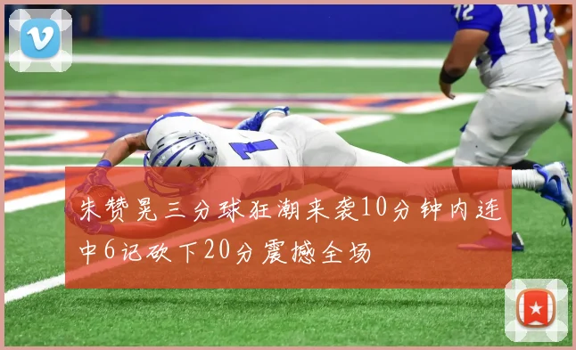 朱赞晃三分球狂潮来袭10分钟内连中6记砍下20分震撼全场