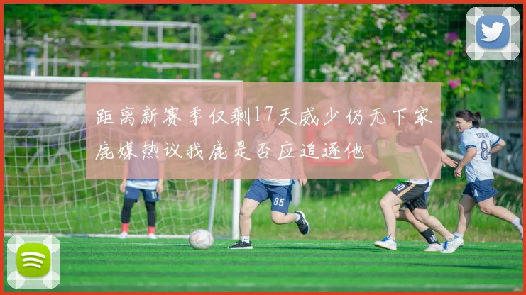距离新赛季仅剩17天威少仍无下家鹿媒热议我鹿是否应追逐他