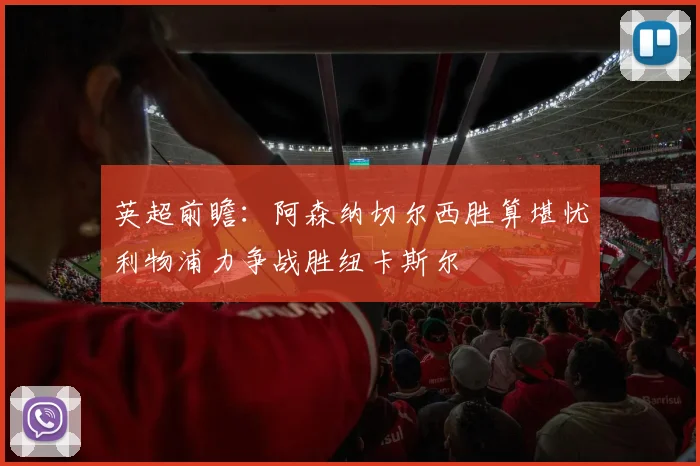 英超前瞻：阿森纳切尔西胜算堪忧利物浦力争战胜纽卡斯尔