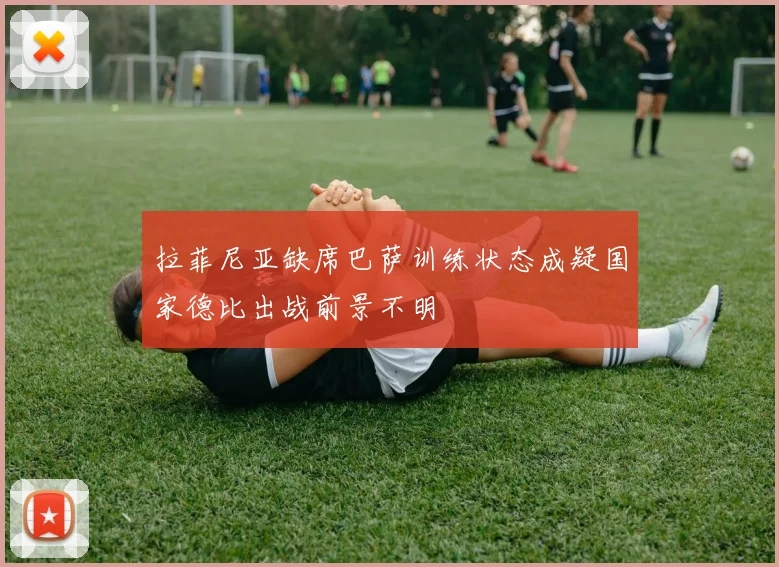 拉菲尼亚缺席巴萨训练状态成疑国家德比出战前景不明