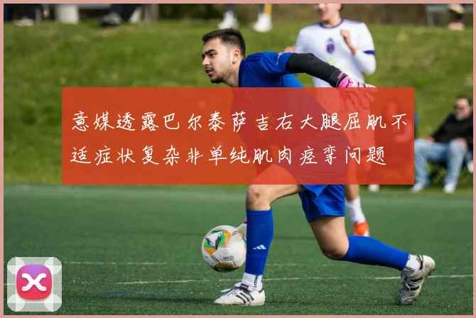 意媒透露巴尔泰萨吉右大腿屈肌不适症状复杂非单纯肌肉痉挛问题