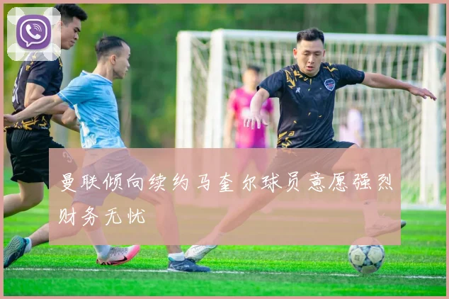 曼联倾向续约马奎尔球员意愿强烈财务无忧