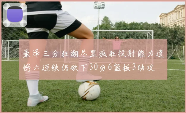 豪泽三分狂潮尽显疯狂投射能力遗憾六连铁仍砍下30分6篮板3助攻