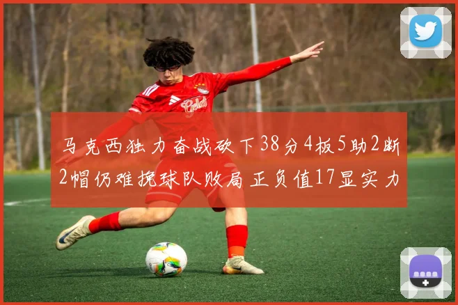 马克西独力奋战砍下38分4板5助2断2帽仍难挽球队败局正负值17显实力