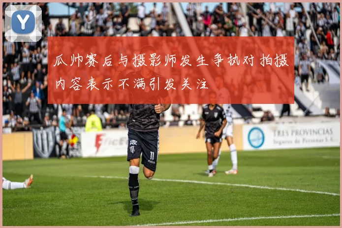 瓜帅赛后与摄影师发生争执对拍摄内容表示不满引发关注