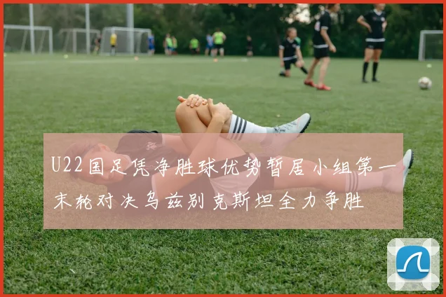 U22国足凭净胜球优势暂居小组第一末轮对决乌兹别克斯坦全力争胜