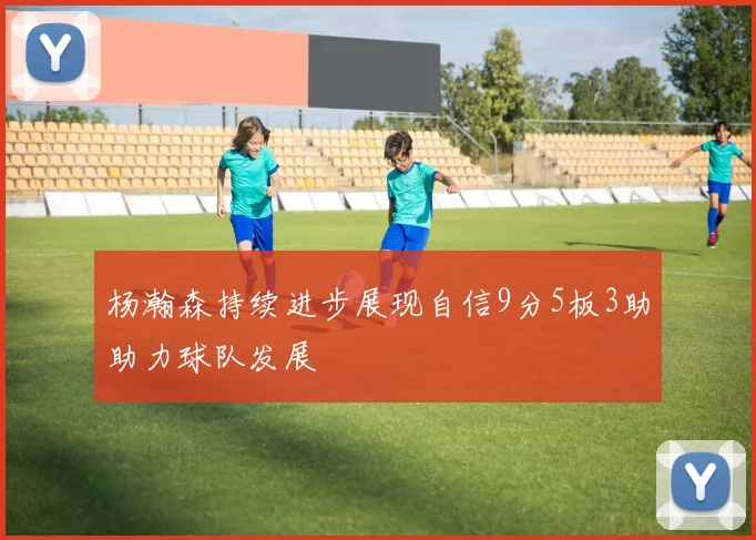 杨瀚森持续进步展现自信9分5板3助助力球队发展