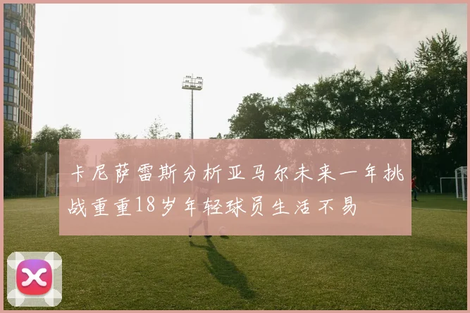 卡尼萨雷斯分析亚马尔未来一年挑战重重18岁年轻球员生活不易