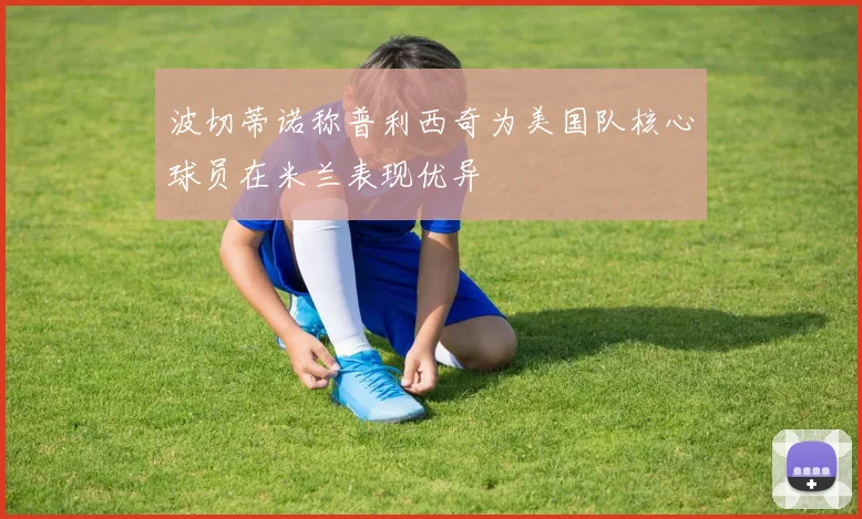 波切蒂诺称普利西奇为美国队核心球员在米兰表现优异