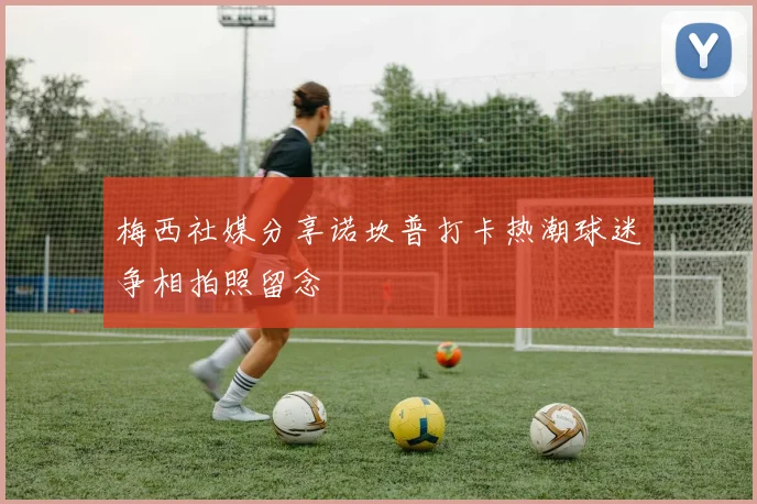 梅西社媒分享诺坎普打卡热潮球迷争相拍照留念
