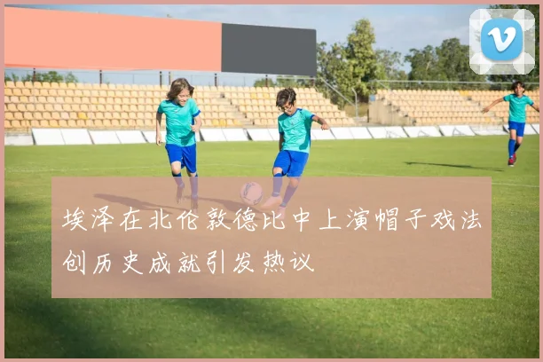 埃泽在北伦敦德比中上演帽子戏法创历史成就引发热议