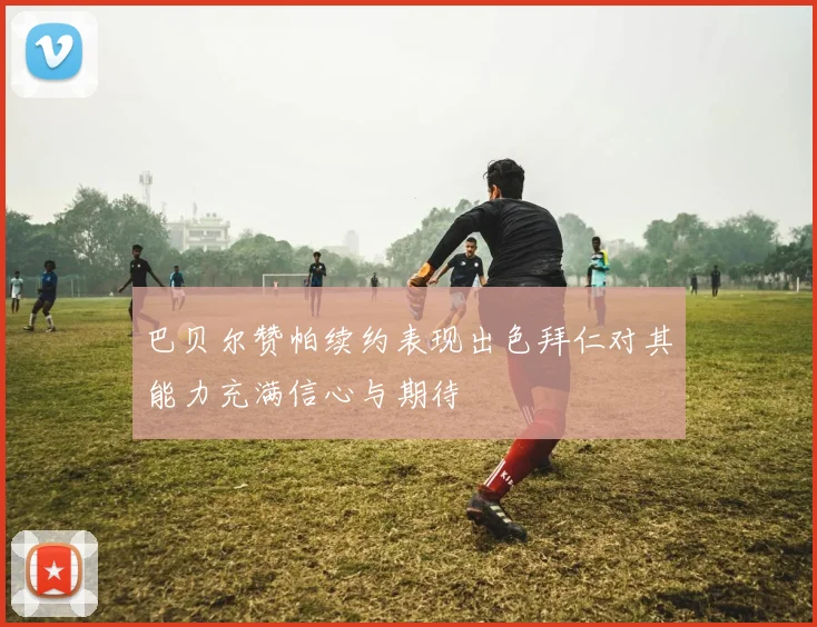 巴贝尔赞帕续约表现出色拜仁对其能力充满信心与期待