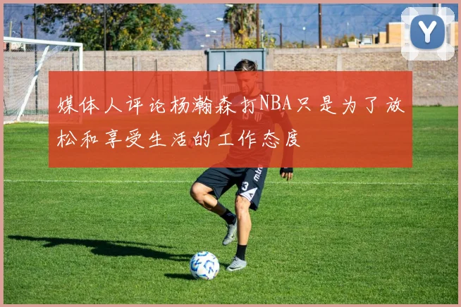 媒体人评论杨瀚森打NBA只是为了放松和享受生活的工作态度