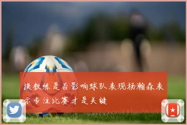 换教练是否影响球队表现杨瀚森表示专注比赛才是关键
