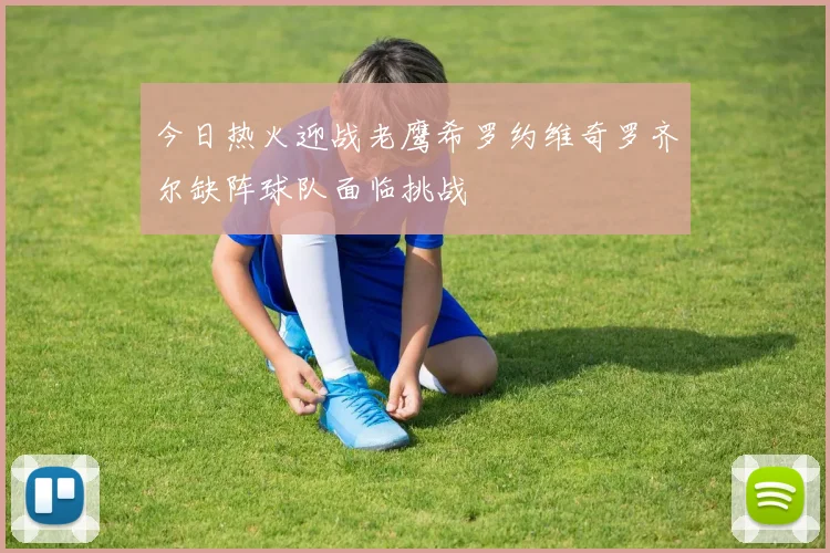 今日热火迎战老鹰希罗约维奇罗齐尔缺阵球队面临挑战