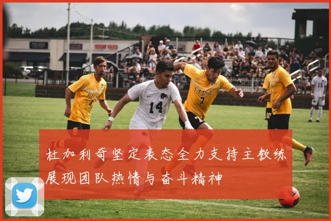 杜加利奇坚定表态全力支持主教练展现团队热情与奋斗精神