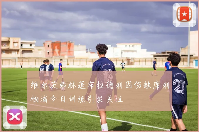 维尔茨弗林蓬布拉德利因伤缺席利物浦今日训练引发关注