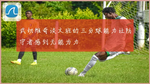 武切维奇谈文班的三分球能力让防守者感到无能为力