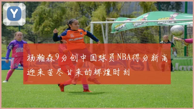 杨瀚森9分创中国球员NBA得分新高迎来苦尽甘来的辉煌时刻
