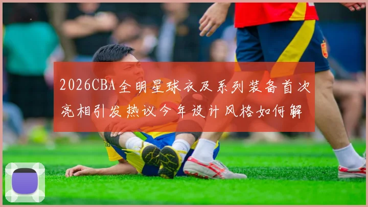 2026CBA全明星球衣及系列装备首次亮相引发热议今年设计风格如何解析