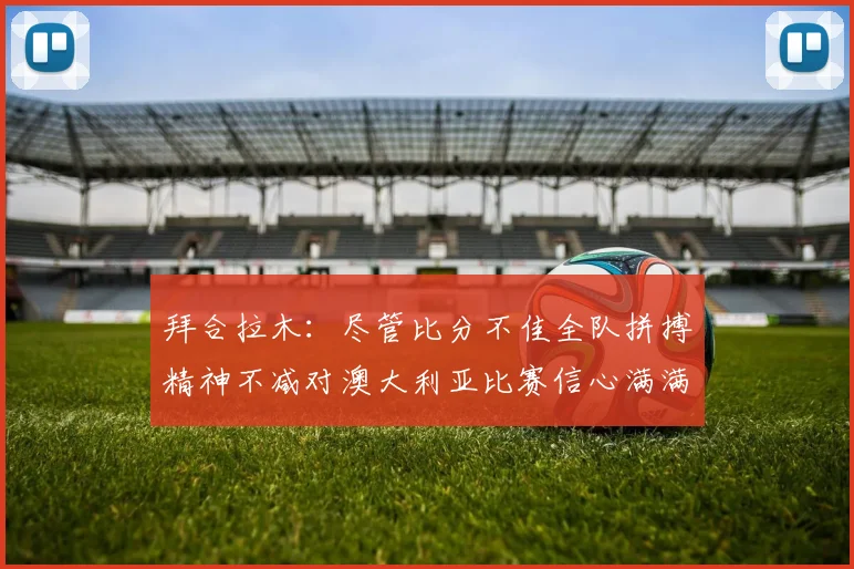 拜合拉木：尽管比分不佳全队拼搏精神不减对澳大利亚比赛信心满满期待进球