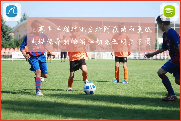 上赛季半程对比分析阿森纳和曼城表现优异利物浦和切尔西明显下滑
