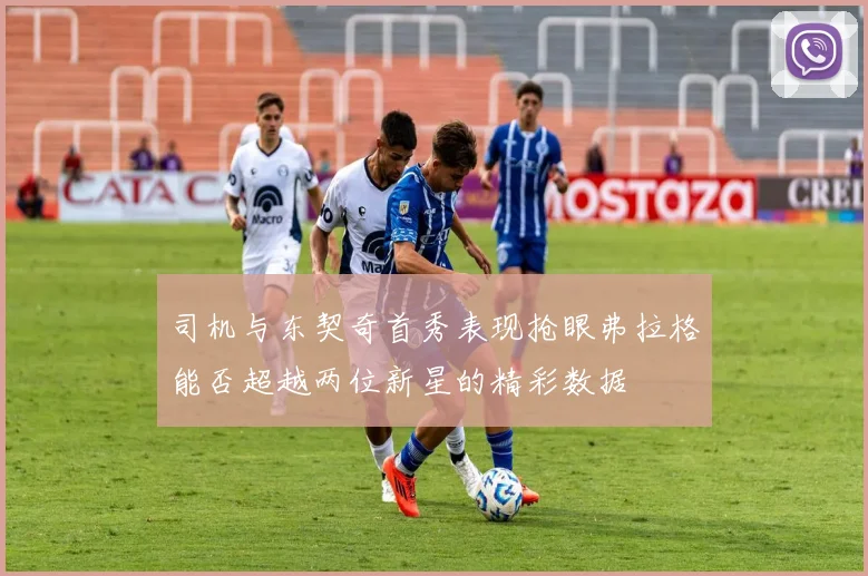 司机与东契奇首秀表现抢眼弗拉格能否超越两位新星的精彩数据