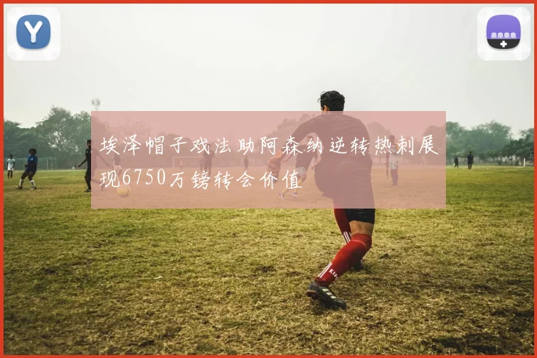 埃泽帽子戏法助阿森纳逆转热刺展现6750万镑转会价值
