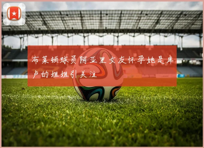 布莱顿球员阿亚里女友怀孕她是库卢的姐姐引关注