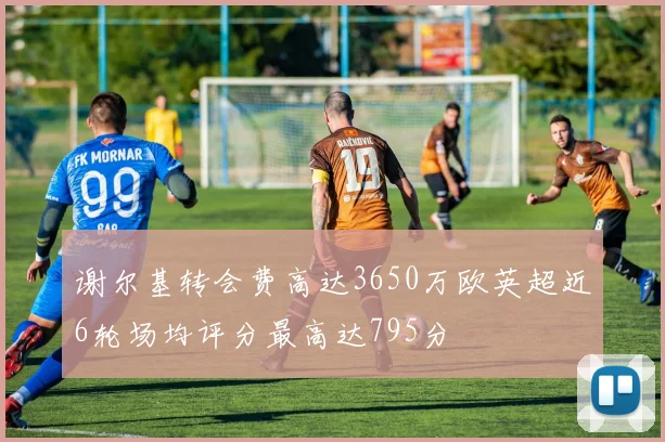 谢尔基转会费高达3650万欧英超近6轮场均评分最高达795分