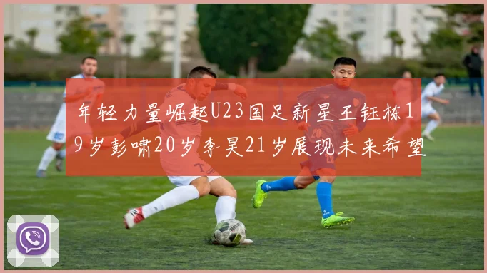 年轻力量崛起U23国足新星王钰栋19岁彭啸20岁李昊21岁展现未来希望