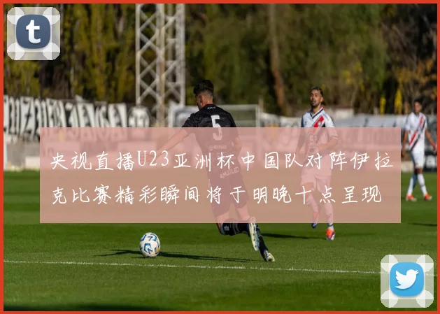 央视直播U23亚洲杯中国队对阵伊拉克比赛精彩瞬间将于明晚十点呈现