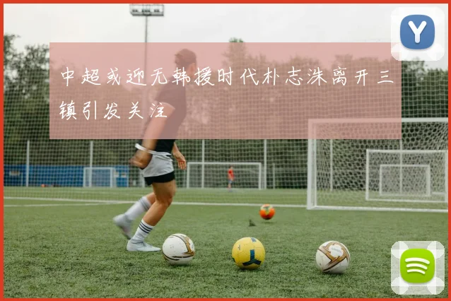 中超或迎无韩援时代朴志洙离开三镇引发关注
