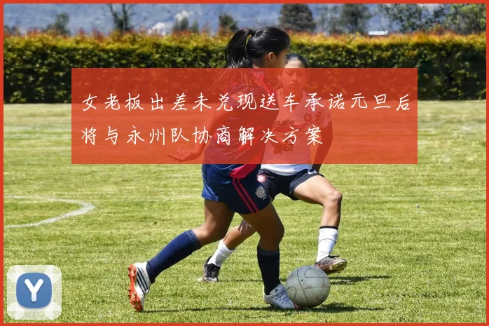 女老板出差未兑现送车承诺元旦后将与永州队协商解决方案