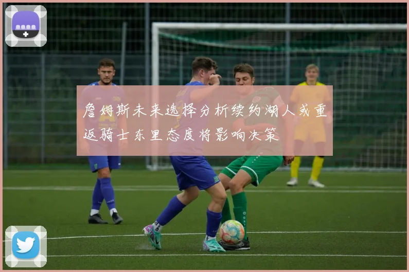 詹姆斯未来选择分析续约湖人或重返骑士东里态度将影响决策