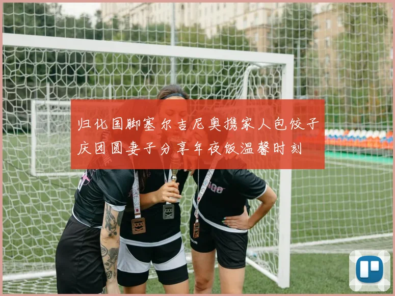 归化国脚塞尔吉尼奥携家人包饺子庆团圆妻子分享年夜饭温馨时刻