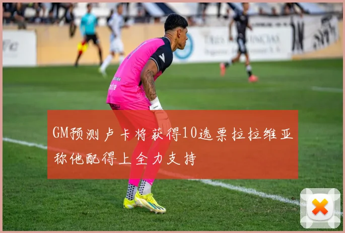 GM预测卢卡将获得10选票拉拉维亚称他配得上全力支持