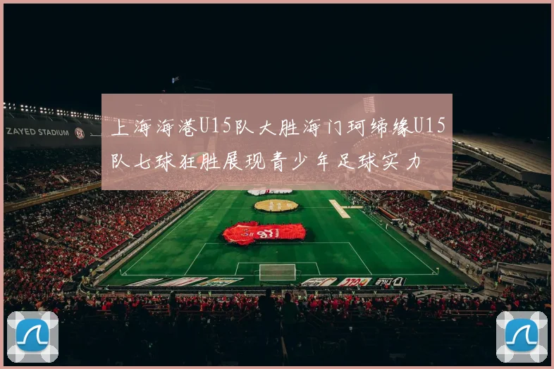 上海海港U15队大胜海门珂缔缘U15队七球狂胜展现青少年足球实力