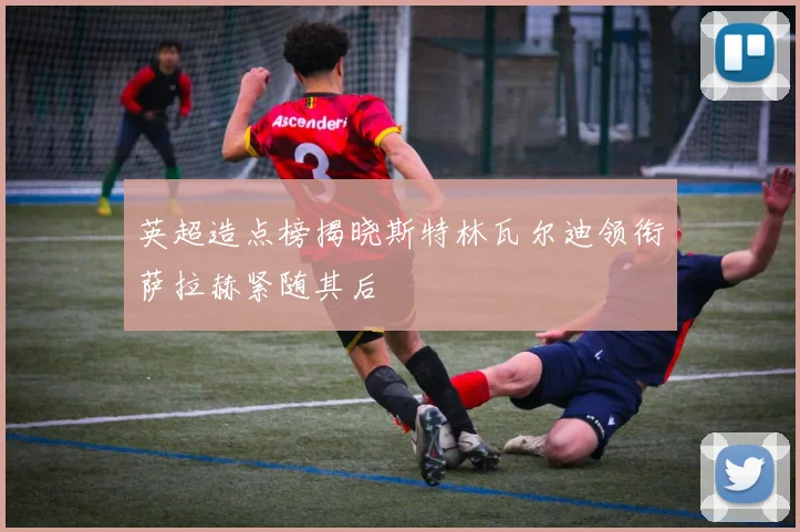英超造点榜揭晓斯特林瓦尔迪领衔萨拉赫紧随其后