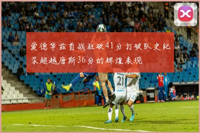 爱德华兹首战狂砍41分打破队史纪录超越唐斯36分的辉煌表现