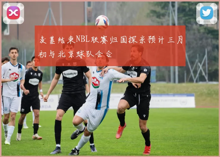 麦基结束NBL联赛归国探亲预计三月初与北京球队会合