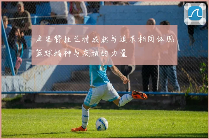 库里赞杜兰特成就与追求相同体现篮球精神与友谊的力量