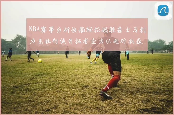 NBA赛事分析快船轻松战胜爵士马刺力克独行侠开拓者全力以赴对抗森林狼
