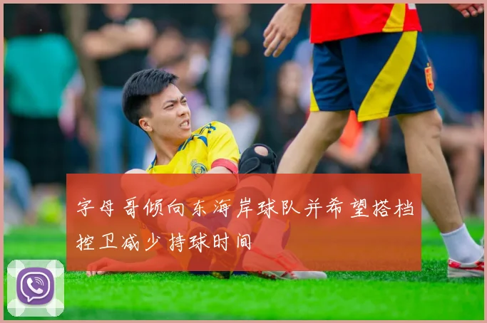 字母哥倾向东海岸球队并希望搭档控卫减少持球时间
