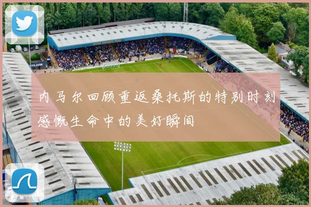 内马尔回顾重返桑托斯的特别时刻感慨生命中的美好瞬间